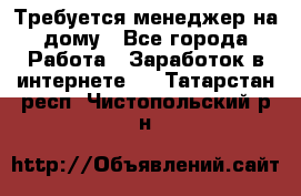 Требуется менеджер на дому - Все города Работа » Заработок в интернете   . Татарстан респ.,Чистопольский р-н